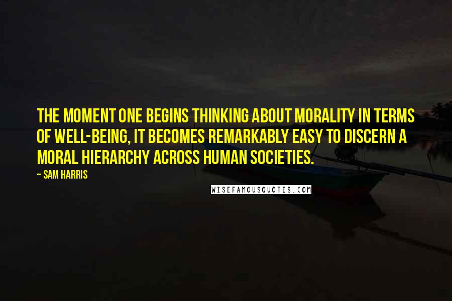 Sam Harris Quotes: The moment one begins thinking about morality in terms of well-being, it becomes remarkably easy to discern a moral hierarchy across human societies.