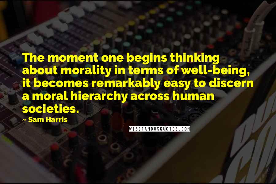 Sam Harris Quotes: The moment one begins thinking about morality in terms of well-being, it becomes remarkably easy to discern a moral hierarchy across human societies.