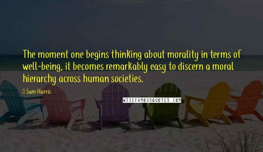 Sam Harris Quotes: The moment one begins thinking about morality in terms of well-being, it becomes remarkably easy to discern a moral hierarchy across human societies.