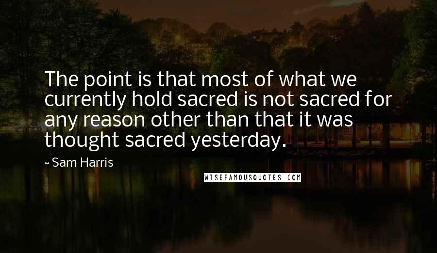 Sam Harris Quotes: The point is that most of what we currently hold sacred is not sacred for any reason other than that it was thought sacred yesterday.