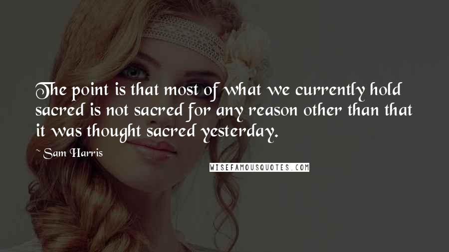 Sam Harris Quotes: The point is that most of what we currently hold sacred is not sacred for any reason other than that it was thought sacred yesterday.