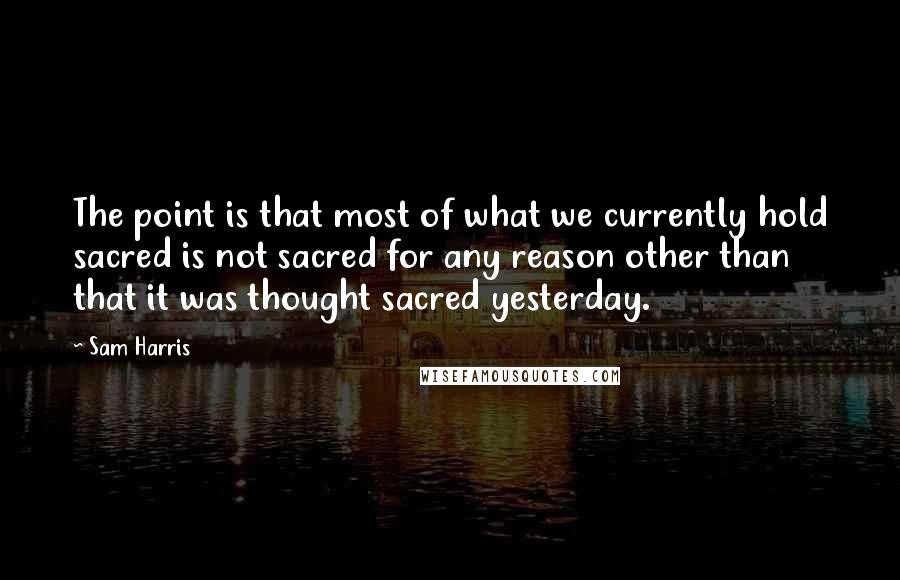 Sam Harris Quotes: The point is that most of what we currently hold sacred is not sacred for any reason other than that it was thought sacred yesterday.