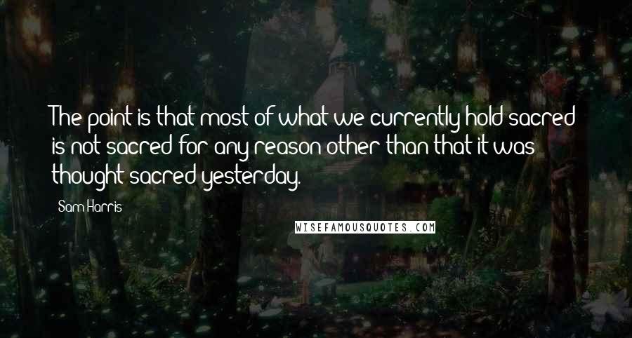 Sam Harris Quotes: The point is that most of what we currently hold sacred is not sacred for any reason other than that it was thought sacred yesterday.