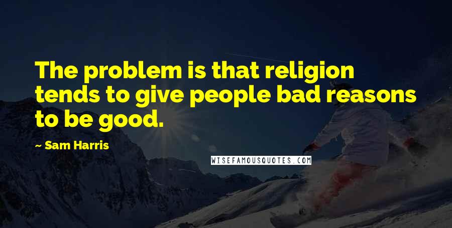 Sam Harris Quotes: The problem is that religion tends to give people bad reasons to be good.