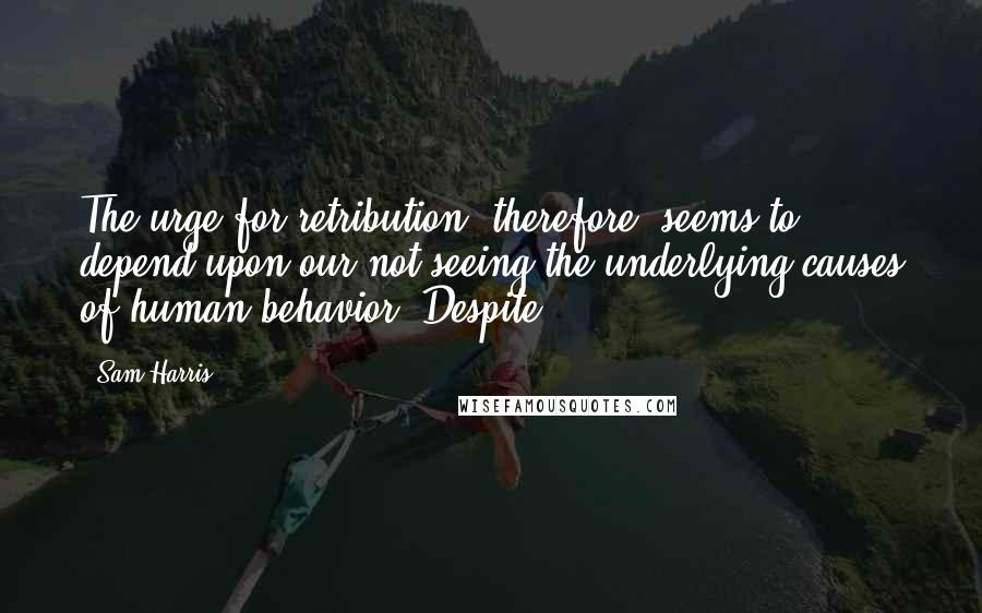 Sam Harris Quotes: The urge for retribution, therefore, seems to depend upon our not seeing the underlying causes of human behavior. Despite