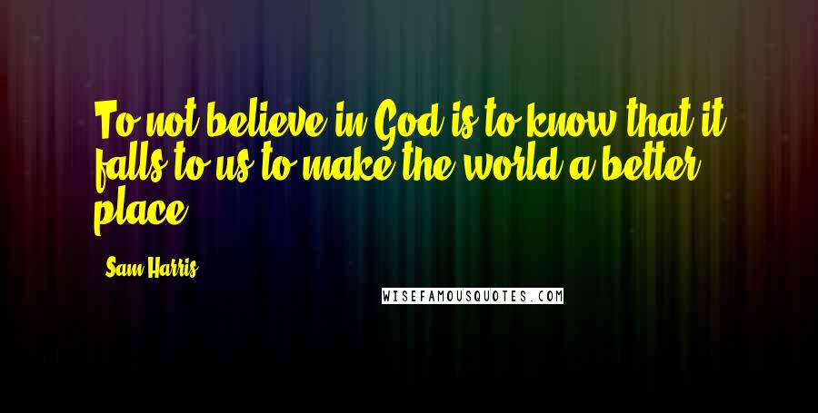 Sam Harris Quotes: To not believe in God is to know that it falls to us to make the world a better place.