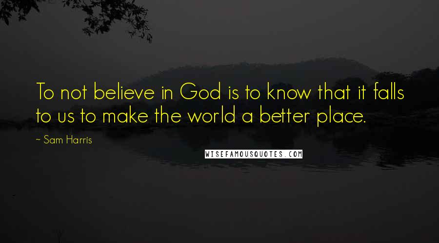 Sam Harris Quotes: To not believe in God is to know that it falls to us to make the world a better place.