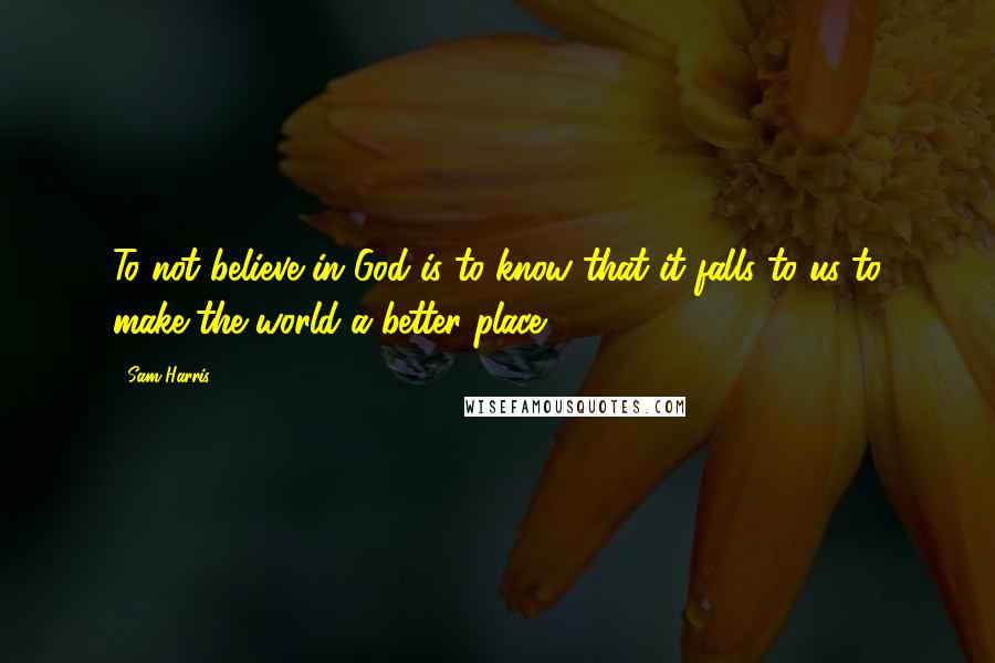 Sam Harris Quotes: To not believe in God is to know that it falls to us to make the world a better place.