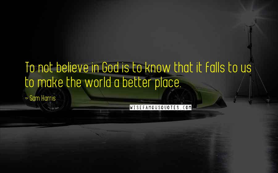 Sam Harris Quotes: To not believe in God is to know that it falls to us to make the world a better place.