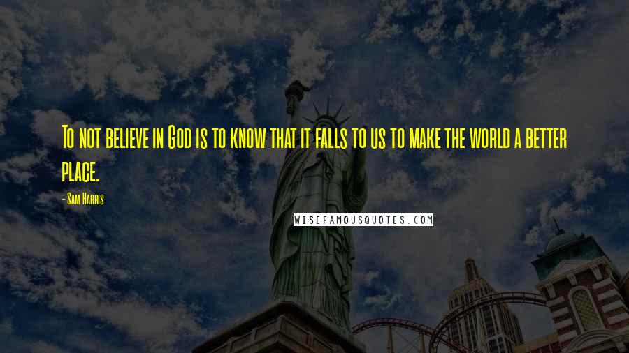 Sam Harris Quotes: To not believe in God is to know that it falls to us to make the world a better place.