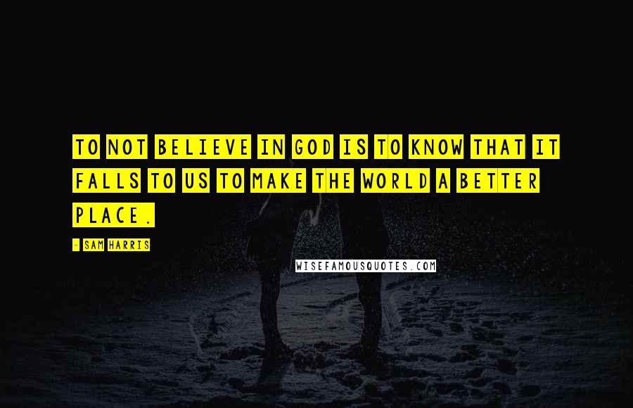Sam Harris Quotes: To not believe in God is to know that it falls to us to make the world a better place.