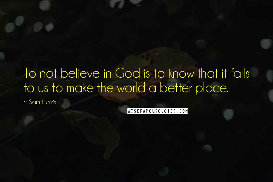 Sam Harris Quotes: To not believe in God is to know that it falls to us to make the world a better place.