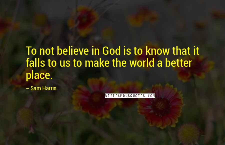 Sam Harris Quotes: To not believe in God is to know that it falls to us to make the world a better place.