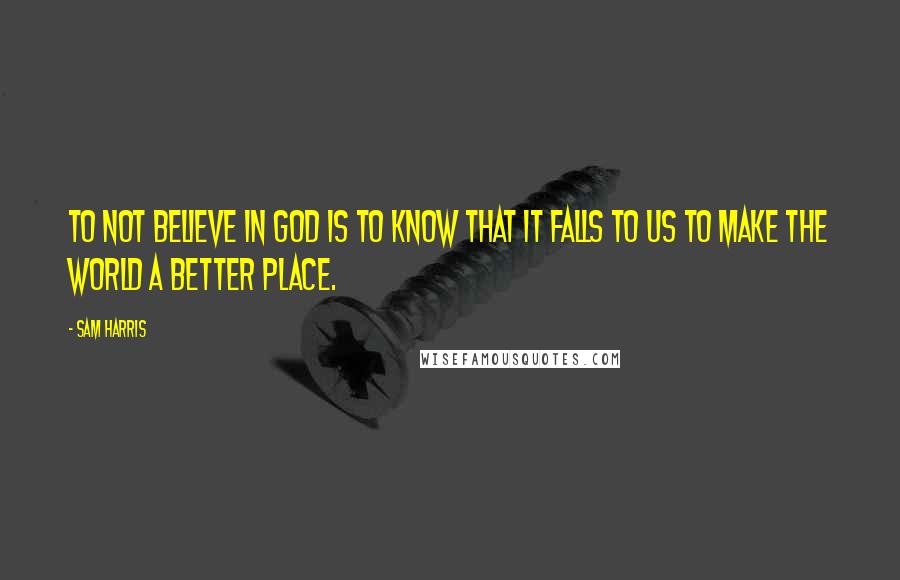 Sam Harris Quotes: To not believe in God is to know that it falls to us to make the world a better place.