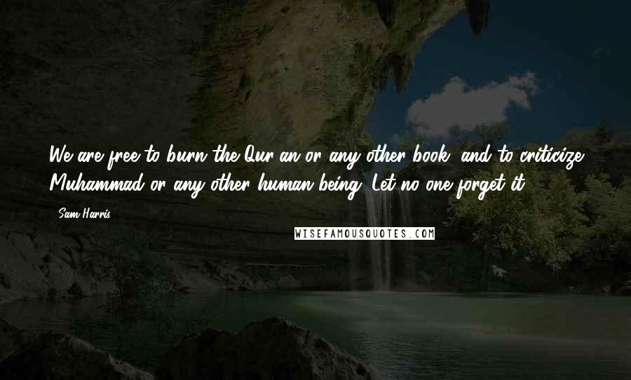 Sam Harris Quotes: We are free to burn the Qur'an or any other book, and to criticize Muhammad or any other human being. Let no one forget it.