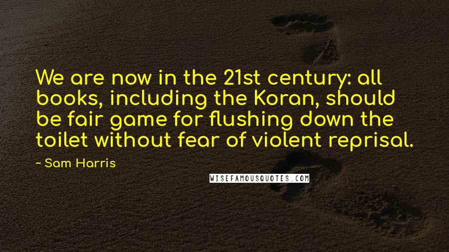 Sam Harris Quotes: We are now in the 21st century: all books, including the Koran, should be fair game for flushing down the toilet without fear of violent reprisal.