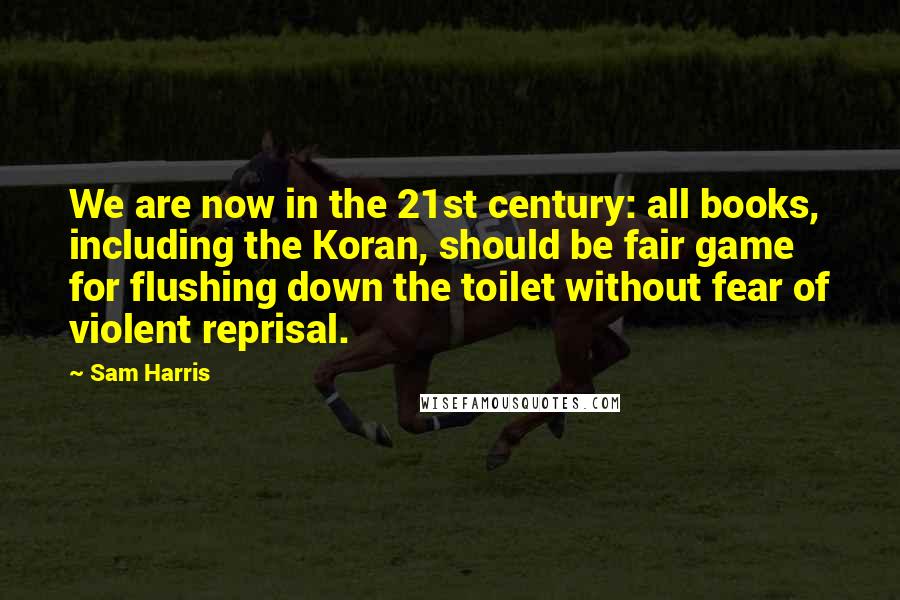 Sam Harris Quotes: We are now in the 21st century: all books, including the Koran, should be fair game for flushing down the toilet without fear of violent reprisal.