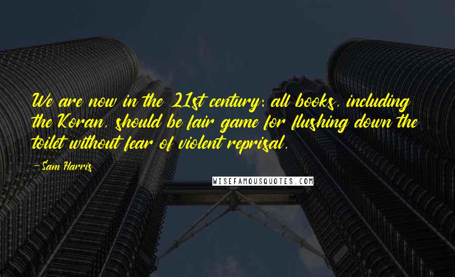 Sam Harris Quotes: We are now in the 21st century: all books, including the Koran, should be fair game for flushing down the toilet without fear of violent reprisal.