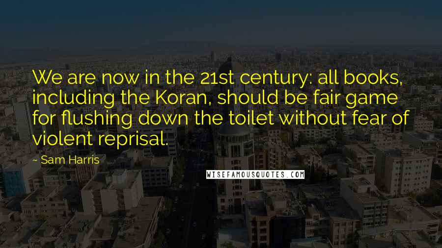 Sam Harris Quotes: We are now in the 21st century: all books, including the Koran, should be fair game for flushing down the toilet without fear of violent reprisal.