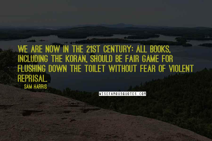 Sam Harris Quotes: We are now in the 21st century: all books, including the Koran, should be fair game for flushing down the toilet without fear of violent reprisal.