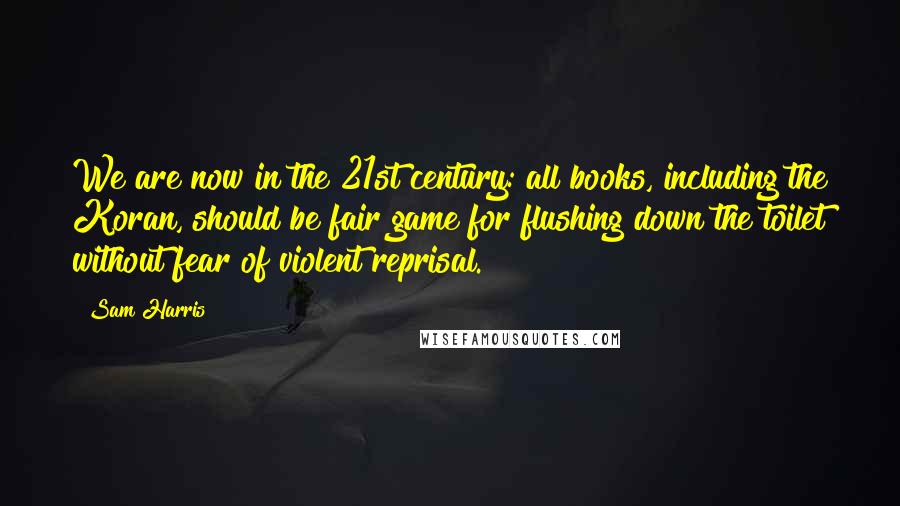 Sam Harris Quotes: We are now in the 21st century: all books, including the Koran, should be fair game for flushing down the toilet without fear of violent reprisal.