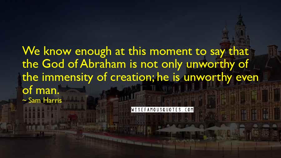 Sam Harris Quotes: We know enough at this moment to say that the God of Abraham is not only unworthy of the immensity of creation; he is unworthy even of man.
