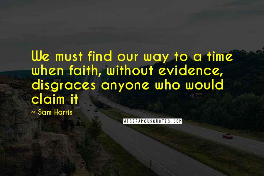 Sam Harris Quotes: We must find our way to a time when faith, without evidence, disgraces anyone who would claim it
