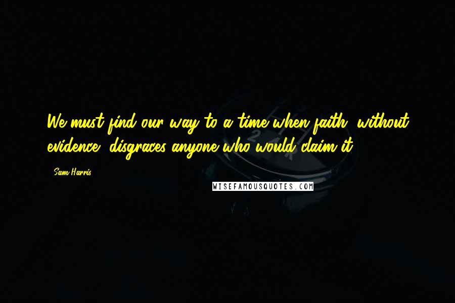 Sam Harris Quotes: We must find our way to a time when faith, without evidence, disgraces anyone who would claim it