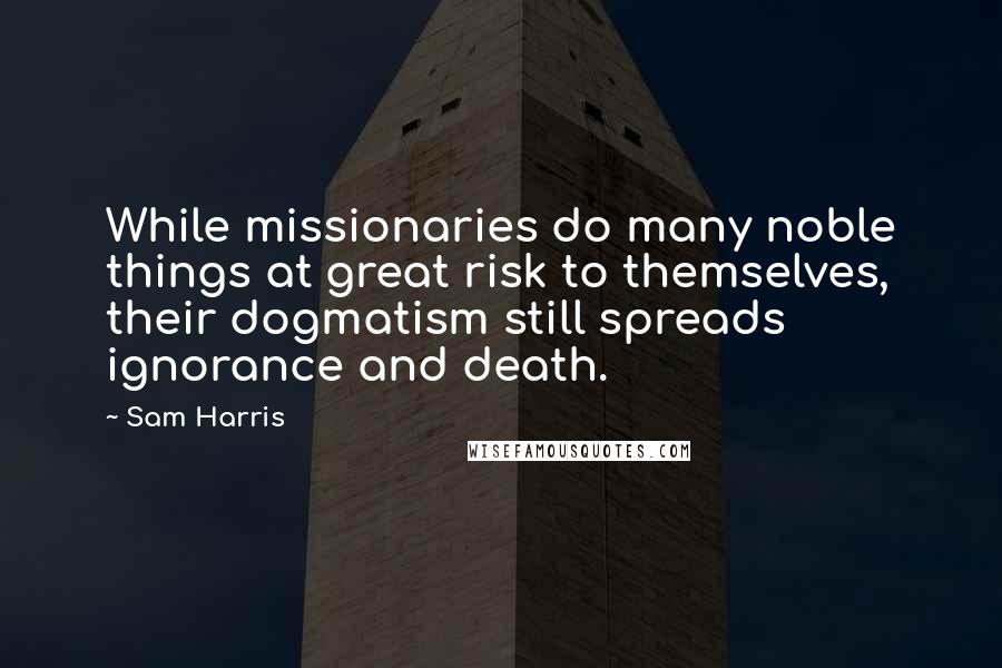 Sam Harris Quotes: While missionaries do many noble things at great risk to themselves, their dogmatism still spreads ignorance and death.