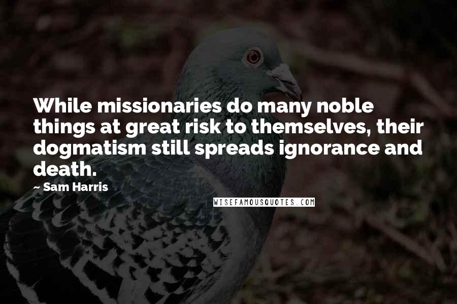 Sam Harris Quotes: While missionaries do many noble things at great risk to themselves, their dogmatism still spreads ignorance and death.