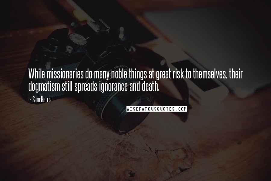 Sam Harris Quotes: While missionaries do many noble things at great risk to themselves, their dogmatism still spreads ignorance and death.