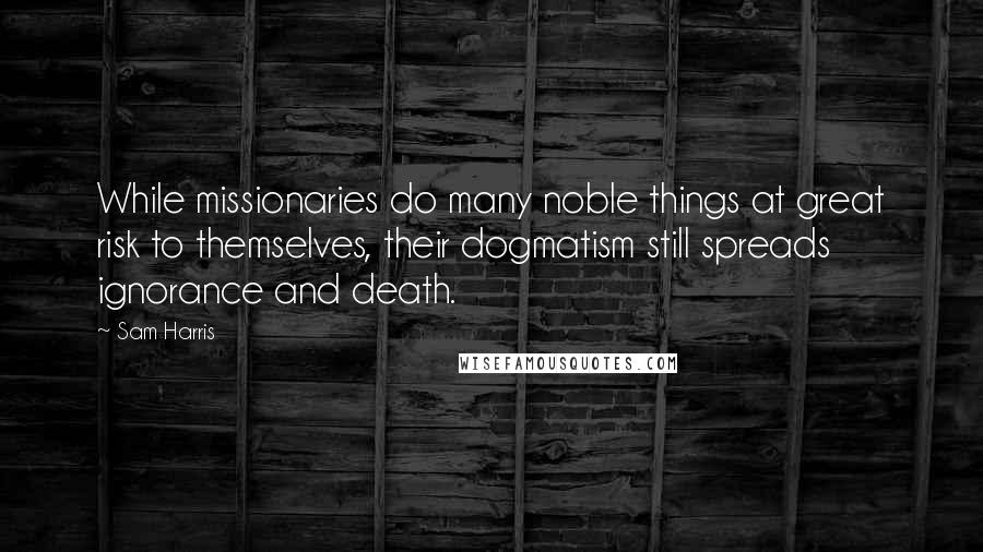 Sam Harris Quotes: While missionaries do many noble things at great risk to themselves, their dogmatism still spreads ignorance and death.