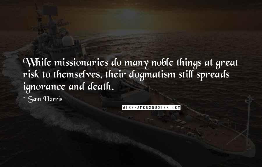 Sam Harris Quotes: While missionaries do many noble things at great risk to themselves, their dogmatism still spreads ignorance and death.