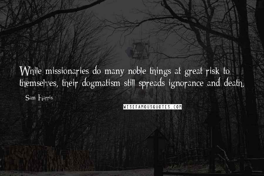 Sam Harris Quotes: While missionaries do many noble things at great risk to themselves, their dogmatism still spreads ignorance and death.
