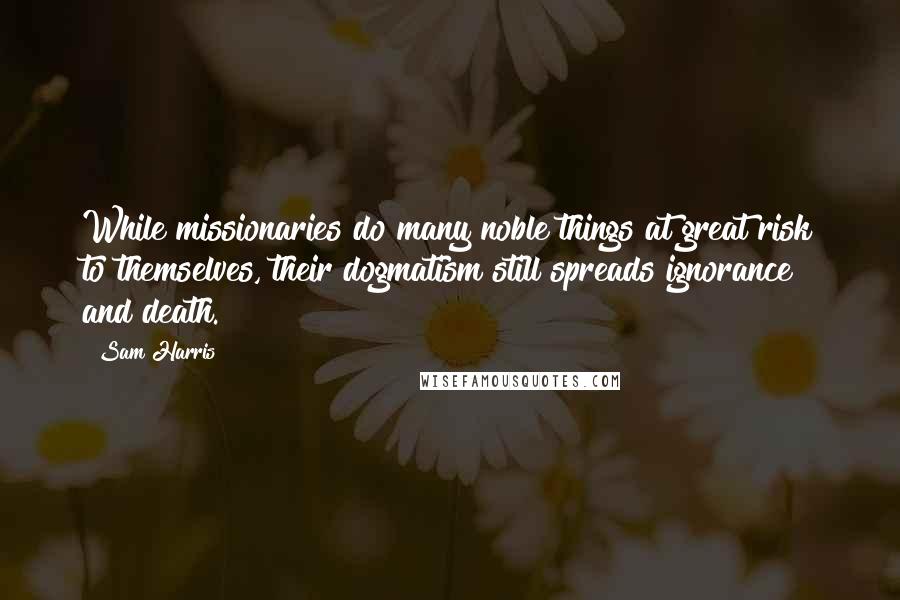 Sam Harris Quotes: While missionaries do many noble things at great risk to themselves, their dogmatism still spreads ignorance and death.