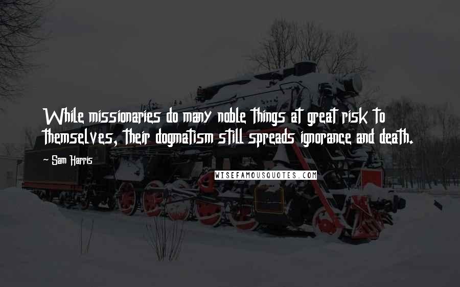 Sam Harris Quotes: While missionaries do many noble things at great risk to themselves, their dogmatism still spreads ignorance and death.