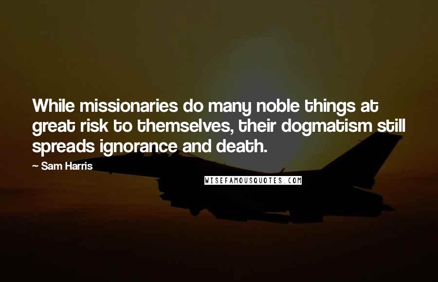 Sam Harris Quotes: While missionaries do many noble things at great risk to themselves, their dogmatism still spreads ignorance and death.