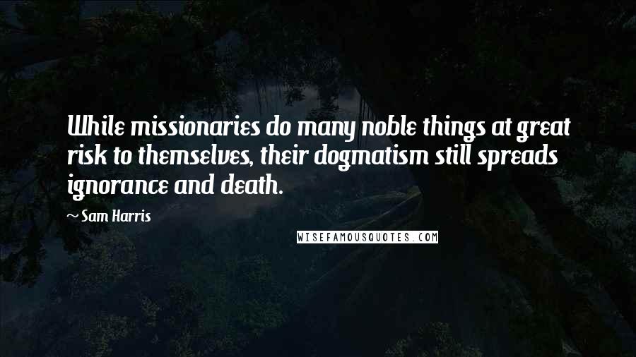 Sam Harris Quotes: While missionaries do many noble things at great risk to themselves, their dogmatism still spreads ignorance and death.