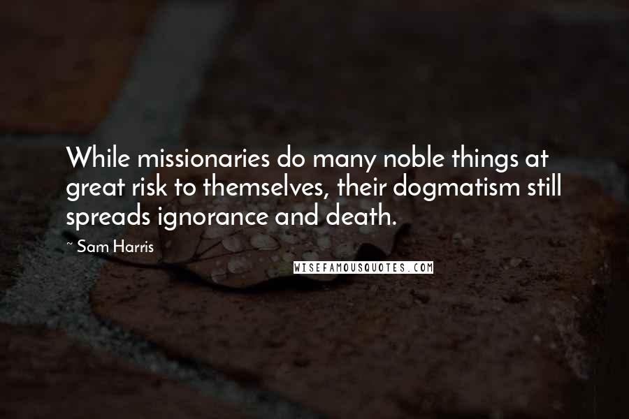 Sam Harris Quotes: While missionaries do many noble things at great risk to themselves, their dogmatism still spreads ignorance and death.