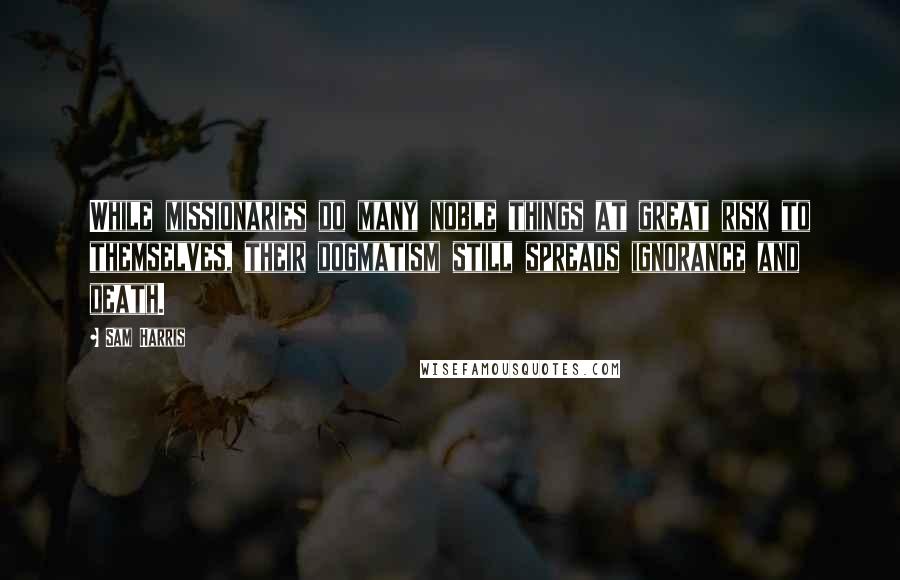 Sam Harris Quotes: While missionaries do many noble things at great risk to themselves, their dogmatism still spreads ignorance and death.