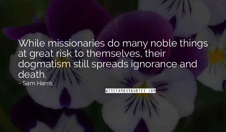 Sam Harris Quotes: While missionaries do many noble things at great risk to themselves, their dogmatism still spreads ignorance and death.