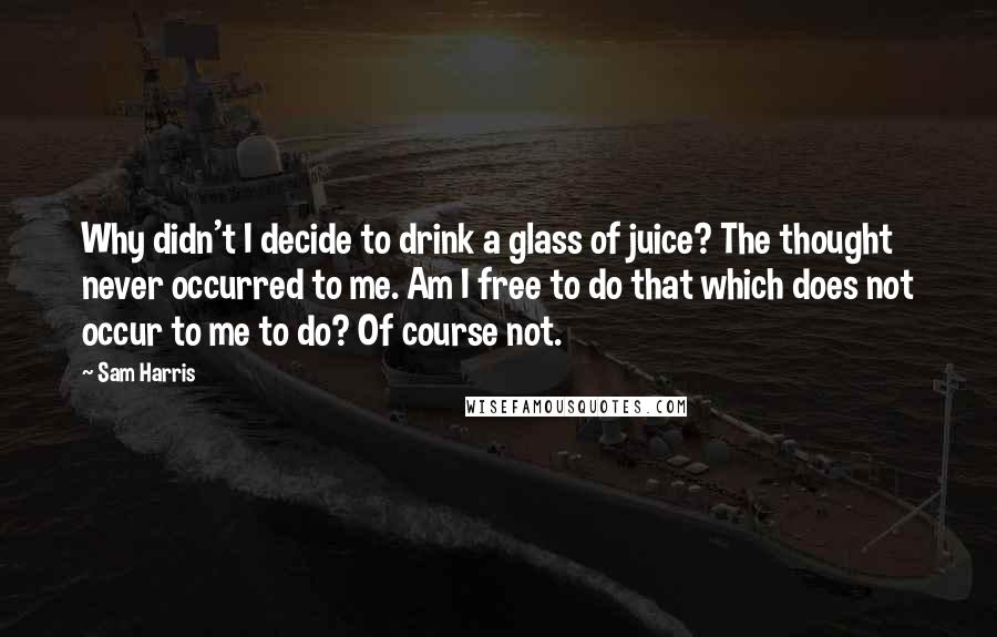 Sam Harris Quotes: Why didn't I decide to drink a glass of juice? The thought never occurred to me. Am I free to do that which does not occur to me to do? Of course not.