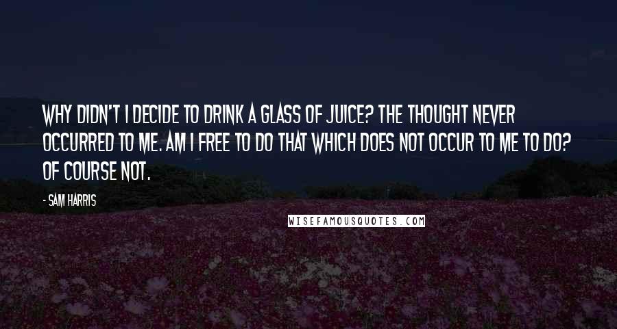 Sam Harris Quotes: Why didn't I decide to drink a glass of juice? The thought never occurred to me. Am I free to do that which does not occur to me to do? Of course not.