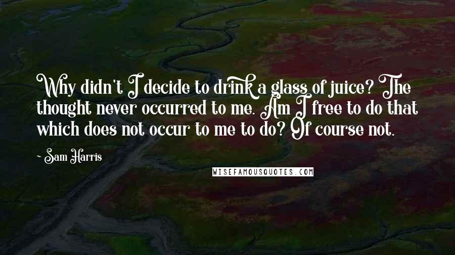 Sam Harris Quotes: Why didn't I decide to drink a glass of juice? The thought never occurred to me. Am I free to do that which does not occur to me to do? Of course not.