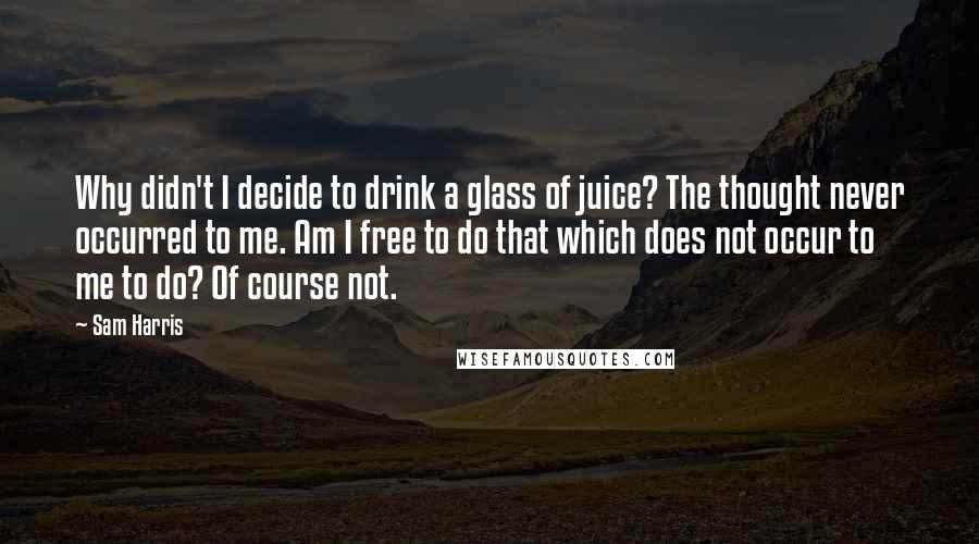 Sam Harris Quotes: Why didn't I decide to drink a glass of juice? The thought never occurred to me. Am I free to do that which does not occur to me to do? Of course not.