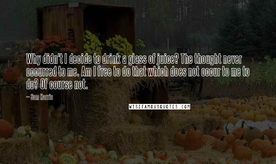 Sam Harris Quotes: Why didn't I decide to drink a glass of juice? The thought never occurred to me. Am I free to do that which does not occur to me to do? Of course not.