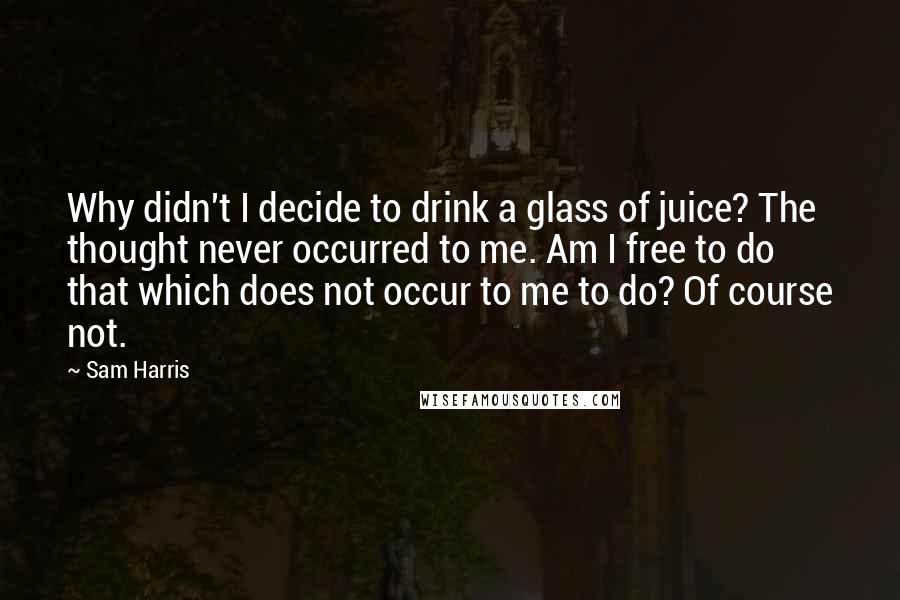 Sam Harris Quotes: Why didn't I decide to drink a glass of juice? The thought never occurred to me. Am I free to do that which does not occur to me to do? Of course not.