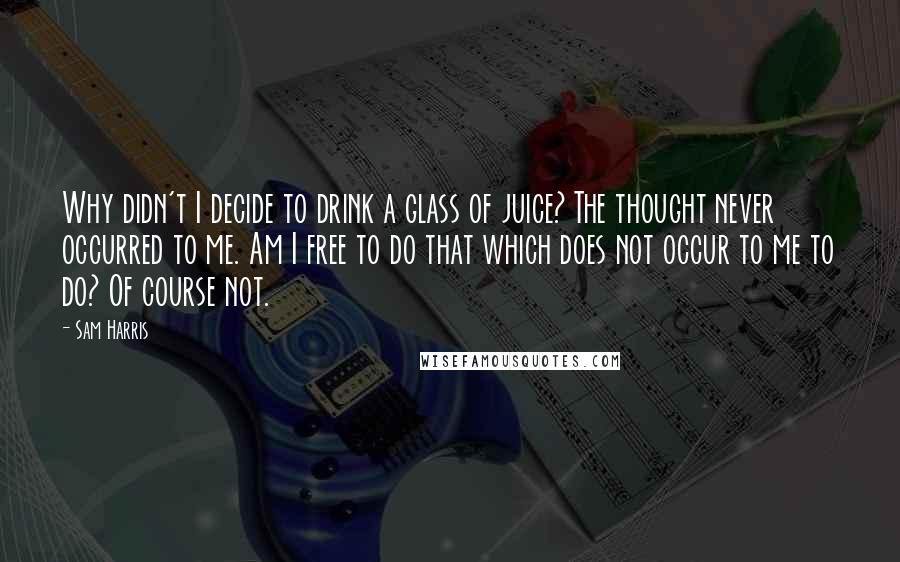 Sam Harris Quotes: Why didn't I decide to drink a glass of juice? The thought never occurred to me. Am I free to do that which does not occur to me to do? Of course not.