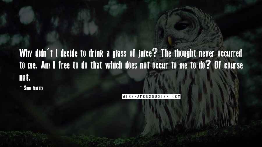 Sam Harris Quotes: Why didn't I decide to drink a glass of juice? The thought never occurred to me. Am I free to do that which does not occur to me to do? Of course not.