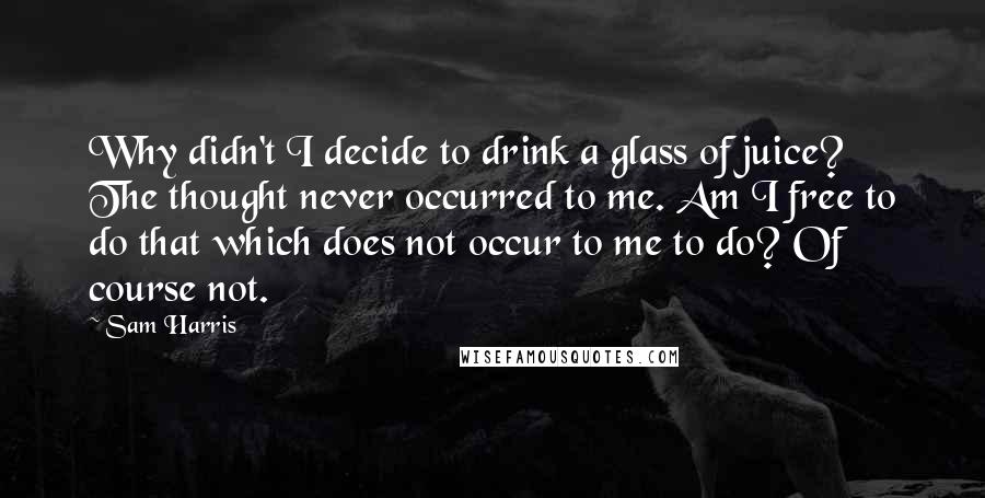 Sam Harris Quotes: Why didn't I decide to drink a glass of juice? The thought never occurred to me. Am I free to do that which does not occur to me to do? Of course not.